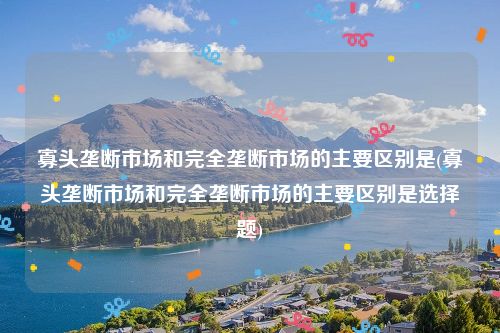 寡头垄断市场和完全垄断市场的主要区别是(寡头垄断市场和完全垄断市场的主要区别是选择题)