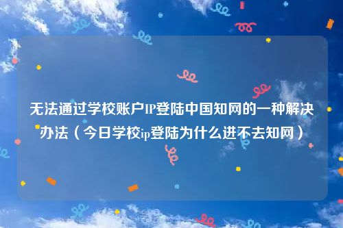 无法通过学校账户IP登陆中国知网的一种解决办法(今日学校ip登陆为什么进不去知网)
