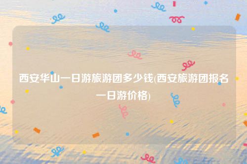 西安华山一日游旅游团多少钱(西安旅游团报名一日游价格)