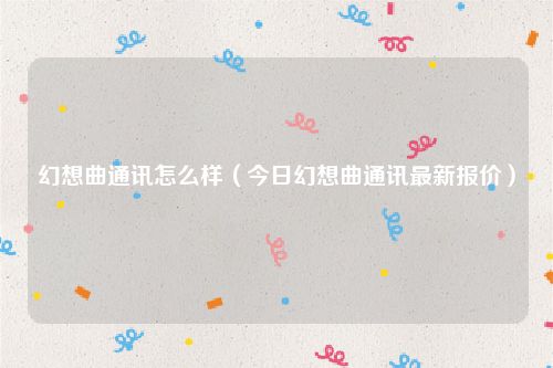 幻想曲通讯怎么样(今日幻想曲通讯最新报价)