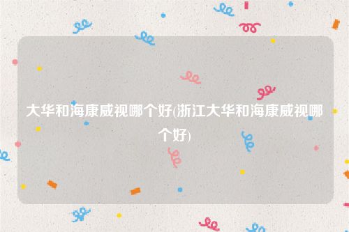 大华和海康威视哪个好(浙江大华和海康威视哪个好)