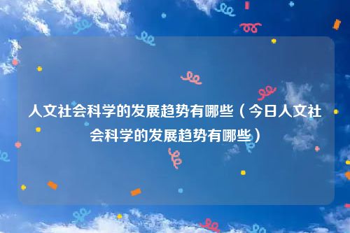 人文社会科学的发展趋势有哪些(今日人文社会科学的发展趋势有哪些)