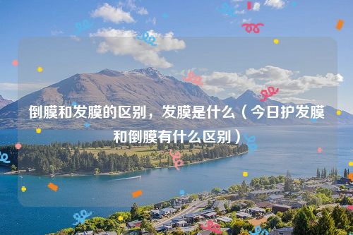 倒膜和发膜的区别,发膜是什么(今日护发膜和倒膜有什么区别)