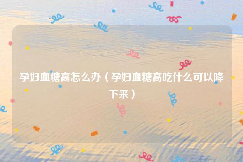 孕妇血糖高怎么办(孕妇血糖高吃什么可以降下来)