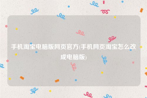 手机淘宝电脑版网页官方(手机网页淘宝怎么改成电脑版)