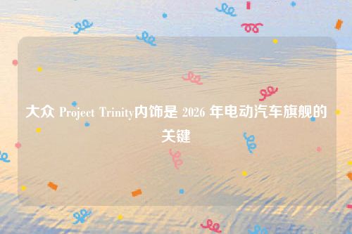 大众 Project Trinity内饰是 2026 年电动汽车旗舰的关键