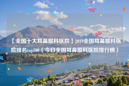 【全国十大耳鼻喉科医院】2019全国耳鼻喉科医院排名top100(今日全国耳鼻喉科医院排行榜)