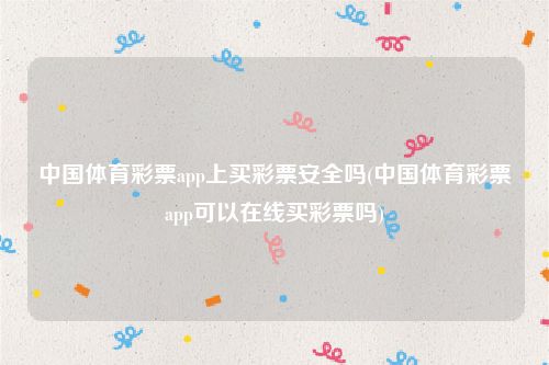 中国体育彩票app上买彩票安全吗(中国体育彩票app可以在线买彩票吗)