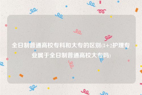 全日制普通高校专科和大专的区别(3+2护理专业属于全日制普通高校大专吗)