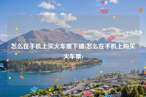 怎么在手机上买火车票下铺(怎么在手机上购买火车票)