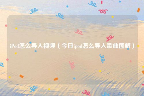 iPod怎么导入视频(今日ipod怎么导入歌曲图解)