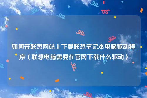 如何在联想网站上下载联想笔记本电脑驱动程序(联想电脑需要在官网下载什么驱动)