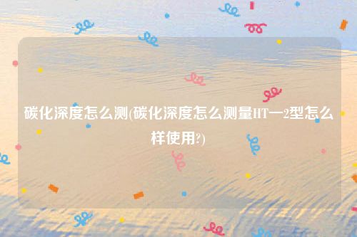 碳化深度怎么测(碳化深度怎么测量HT一2型怎么样使用?)