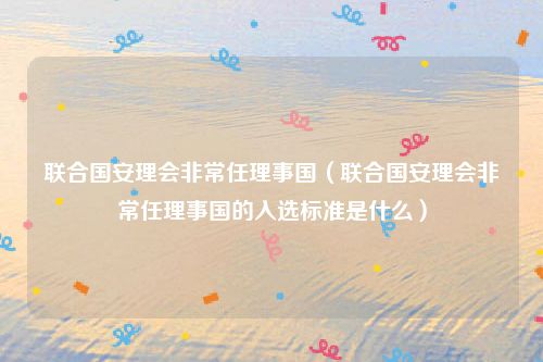 联合国安理会非常任理事国(联合国安理会非常任理事国的入选标准是什么)