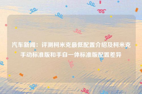 汽车新闻:评测柯米克最低配置介绍及柯米克手动标准版和手自一体标准版配置差异