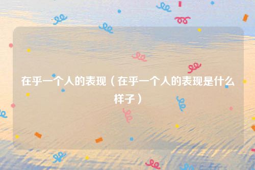 在乎一个人的表现(在乎一个人的表现是什么样子)