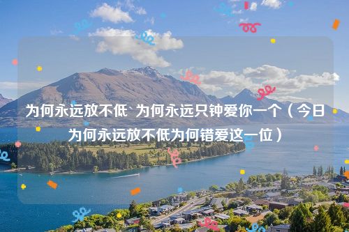 为何永远放不低`为何永远只钟爱你一个(今日为何永远放不低为何错爱这一位)