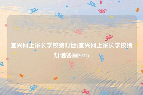 宜兴网上家长学校猜灯谜(宜兴网上家长学校猜灯谜答案2021)