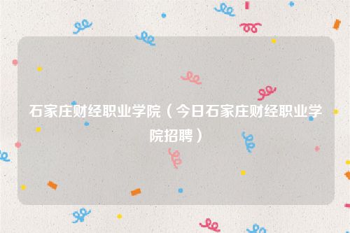 石家庄财经职业学院(今日石家庄财经职业学院招聘)