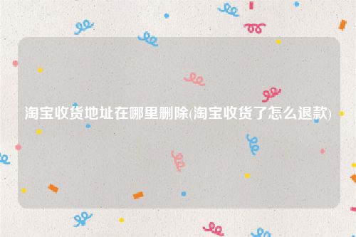 淘宝收货地址在哪里删除(淘宝收货了怎么退款)
