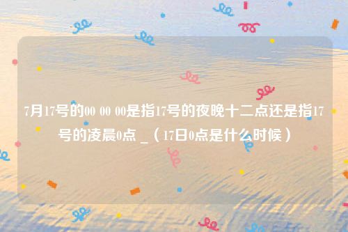 7月17号的00 00 00是指17号的夜晚十二点还是指17号的凌晨0点 _(17日0点是什么时候)