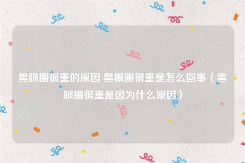 黑眼圈很重的原因 黑眼圈很重是怎么回事（黑眼圈很重是因为什么原因）