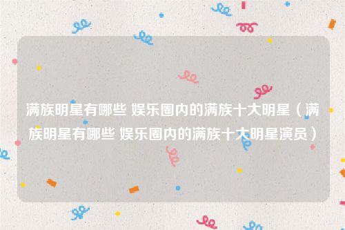 满族明星有哪些 娱乐圈内的满族十大明星（满族明星有哪些 娱乐圈内的满族十大明星演员）