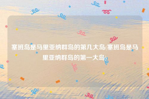 塞班岛是马里亚纳群岛的第几大岛(塞班岛是马里亚纳群岛的第一大岛)