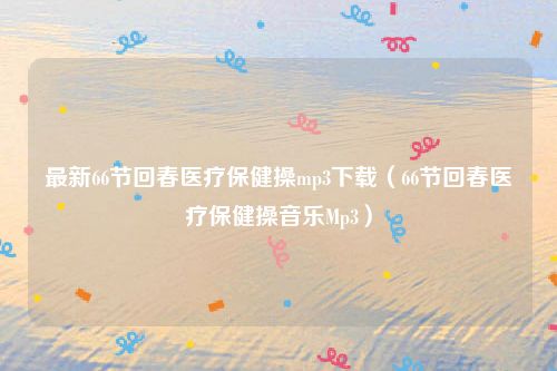最新66节回春医疗保健操mp3下载(66节回春医疗保健操音乐Mp3)