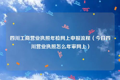 四川工商营业执照年检网上申报流程(今日四川营业执照怎么年审网上)