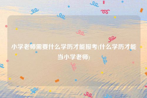 小学老师需要什么学历才能报考(什么学历才能当小学老师)