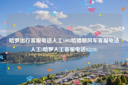 哈罗出行客服电话人工1001哈喽顺风车客服电话人工(哈罗人工客服电话95218)