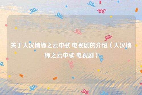 关于大汉情缘之云中歌 电视剧的介绍(大汉情缘之云中歌 电视剧)