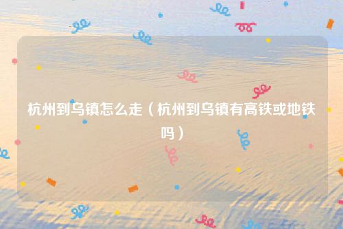 杭州到乌镇怎么走（杭州到乌镇有高铁或地铁吗）