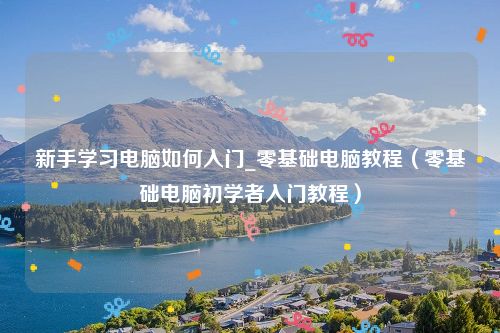 新手学习电脑如何入门_零基础电脑教程(零基础电脑初学者入门教程)