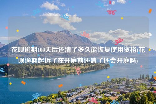 花呗逾期100天后还清了多久能恢复使用资格(花呗逾期起诉了在开庭前还清了还会开庭吗)