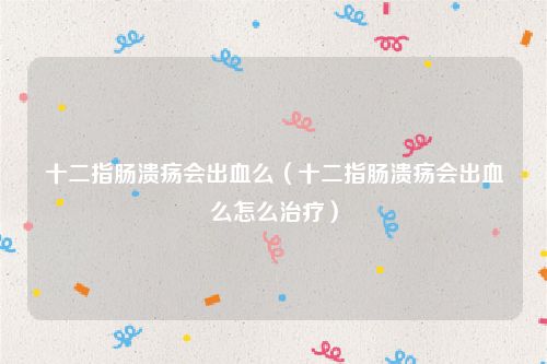 十二指肠溃疡会出血么(十二指肠溃疡会出血么怎么治疗)