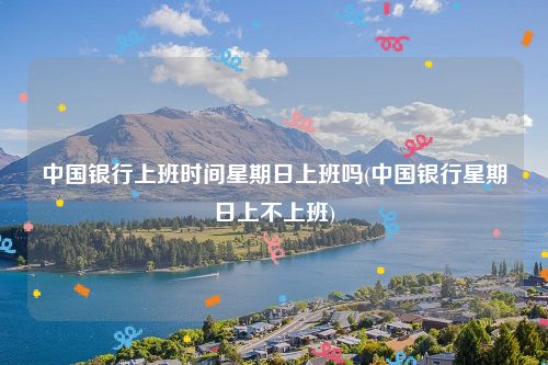 中国银行上班时间星期日上班吗(中国银行星期日上不上班)