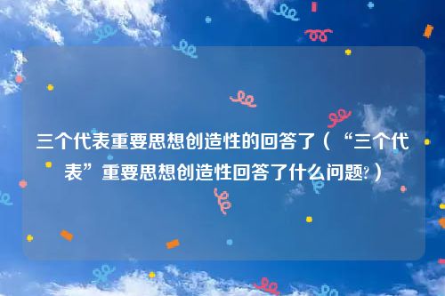 三个代表重要思想创造性的回答了(“三个代表”重要思想创造性回答了什么问题?)
