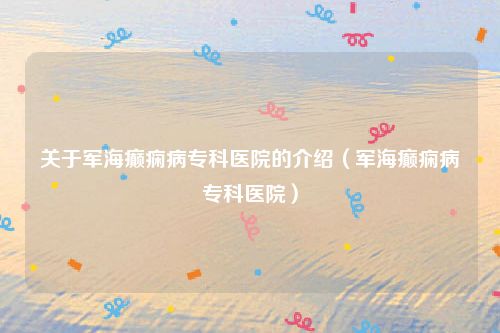 关于军海癫痫病专科医院的介绍(军海癫痫病专科医院)