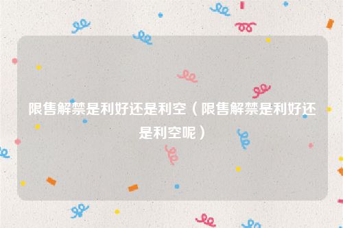 限售解禁是利好还是利空(限售解禁是利好还是利空呢)