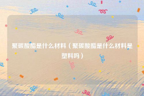 聚碳酸酯是什么材料(聚碳酸酯是什么材料是塑料吗)