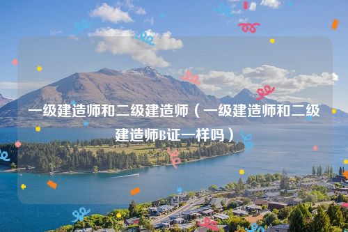 一级建造师和二级建造师（一级建造师和二级建造师B证一样吗）