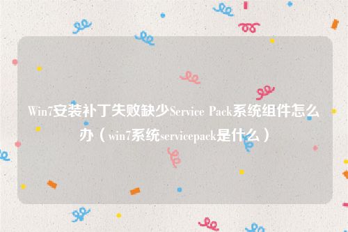 Win7安装补丁失败缺少Service Pack系统组件怎么办(win7系统servicepack是什么)