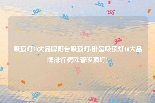 吸顶灯10大品牌阳台吸顶灯(卧室吸顶灯10大品牌排行榜欧普吸顶灯)