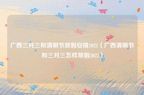 广西三月三和清明节放假安排2022(广西清明节和三月三怎样放假2022)