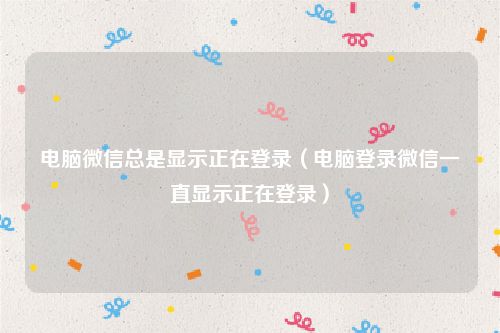 电脑微信总是显示正在登录(电脑登录微信一直显示正在登录)