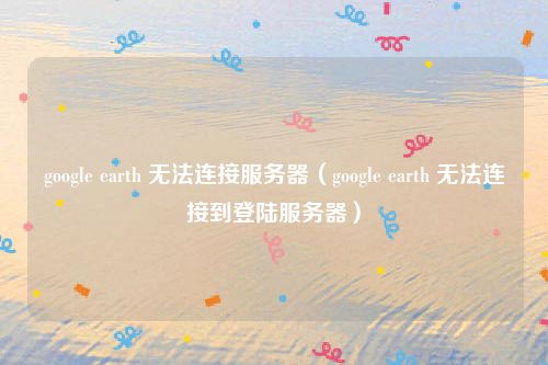 google earth 无法连接服务器（google earth 无法连接到登陆服务器）