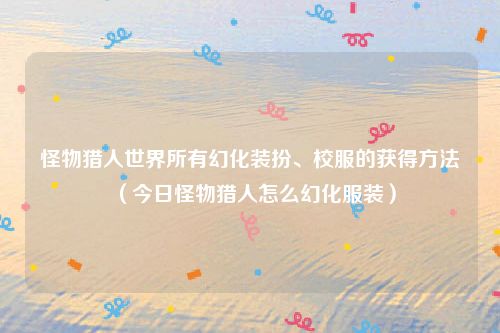 怪物猎人世界所有幻化装扮、校服的获得方法(今日怪物猎人怎么幻化服装)