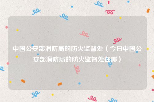 中国公安部消防局的防火监督处（今日中国公安部消防局的防火监督处在哪）